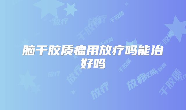 脑干胶质瘤用放疗吗能治好吗