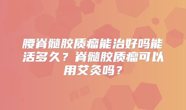 腰脊髓胶质瘤能治好吗能活多久？脊髓胶质瘤可以用艾灸吗？