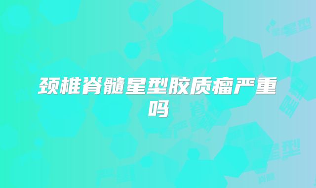 颈椎脊髓星型胶质瘤严重吗