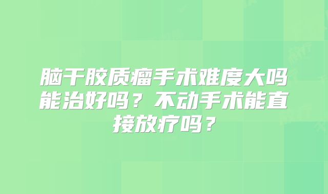 脑干胶质瘤手术难度大吗能治好吗？不动手术能直接放疗吗？