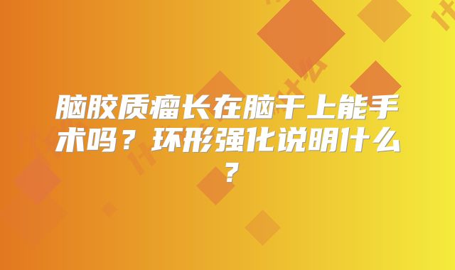 脑胶质瘤长在脑干上能手术吗？环形强化说明什么？
