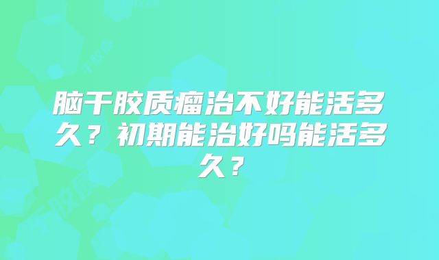 脑干胶质瘤治不好能活多久？初期能治好吗能活多久？