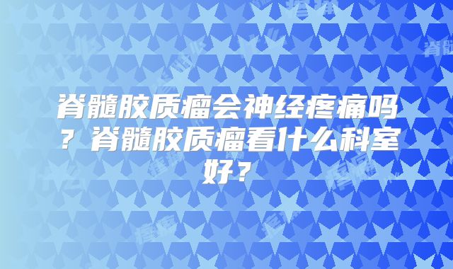 脊髓胶质瘤会神经疼痛吗？脊髓胶质瘤看什么科室好？