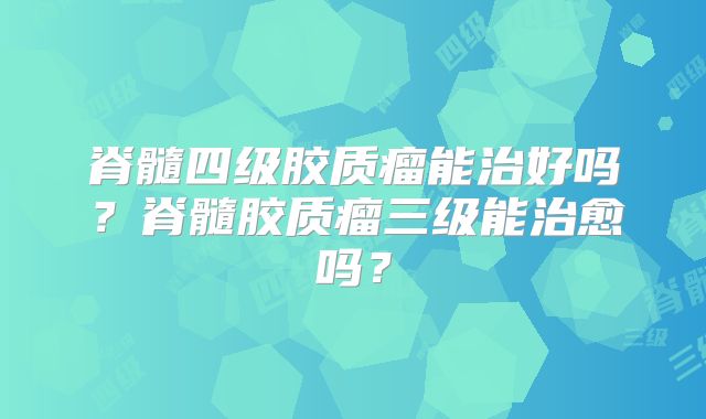 脊髓四级胶质瘤能治好吗？脊髓胶质瘤三级能治愈吗？