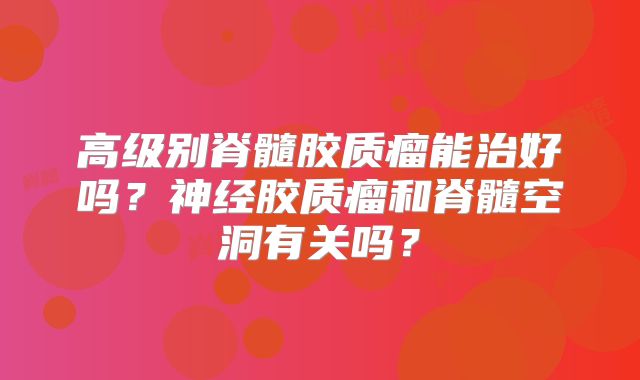 高级别脊髓胶质瘤能治好吗？神经胶质瘤和脊髓空洞有关吗？