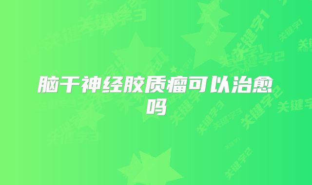 脑干神经胶质瘤可以治愈吗