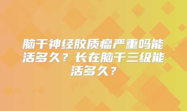 脑干神经胶质瘤严重吗能活多久？长在脑干三级能活多久？