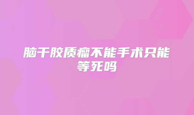 脑干胶质瘤不能手术只能等死吗