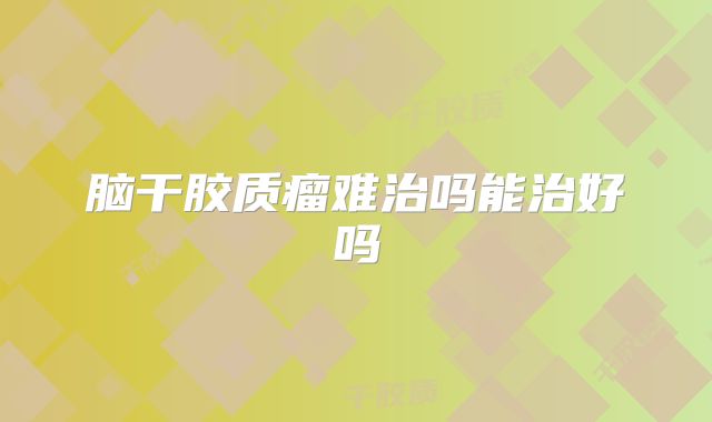 脑干胶质瘤难治吗能治好吗
