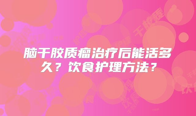脑干胶质瘤治疗后能活多久？饮食护理方法？