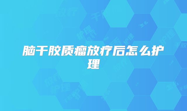 脑干胶质瘤放疗后怎么护理