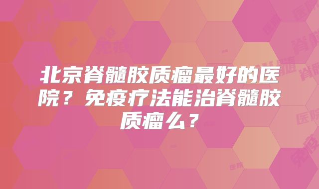 北京脊髓胶质瘤最好的医院？免疫疗法能治脊髓胶质瘤么？