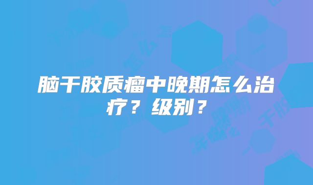 脑干胶质瘤中晚期怎么治疗？级别？