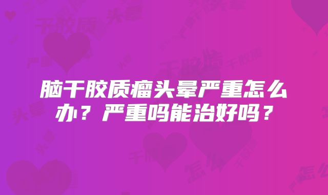 脑干胶质瘤头晕严重怎么办？严重吗能治好吗？