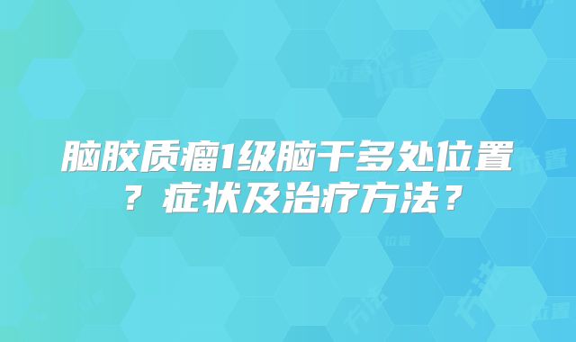 脑胶质瘤1级脑干多处位置？症状及治疗方法？