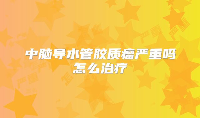 中脑导水管胶质瘤严重吗怎么治疗