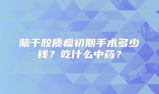 脑干胶质瘤初期手术多少钱？吃什么中药？