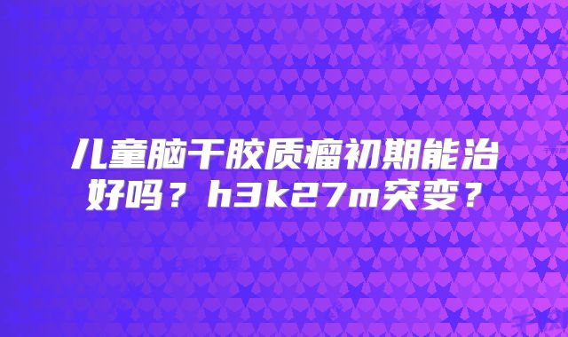 儿童脑干胶质瘤初期能治好吗？h3k27m突变？