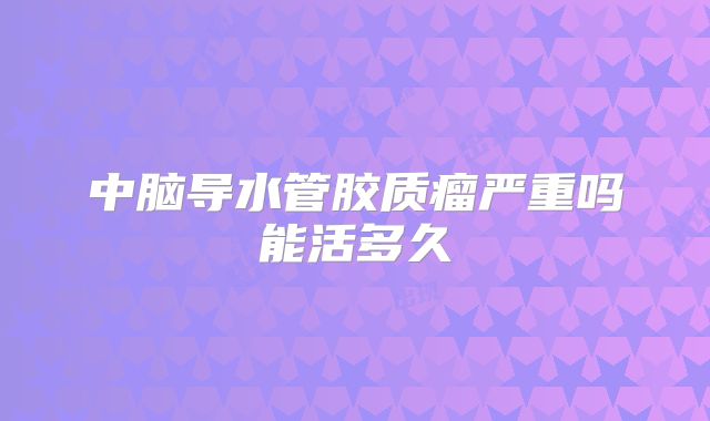 中脑导水管胶质瘤严重吗能活多久