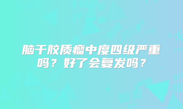 脑干胶质瘤中度四级严重吗？好了会复发吗？