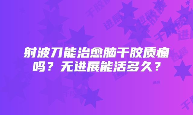 射波刀能治愈脑干胶质瘤吗？无进展能活多久？