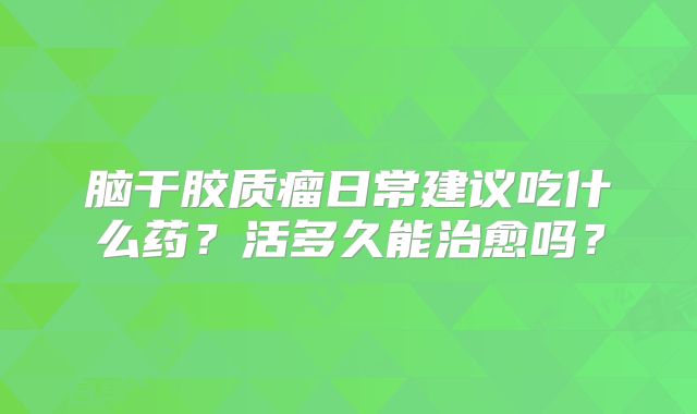 脑干胶质瘤日常建议吃什么药？活多久能治愈吗？