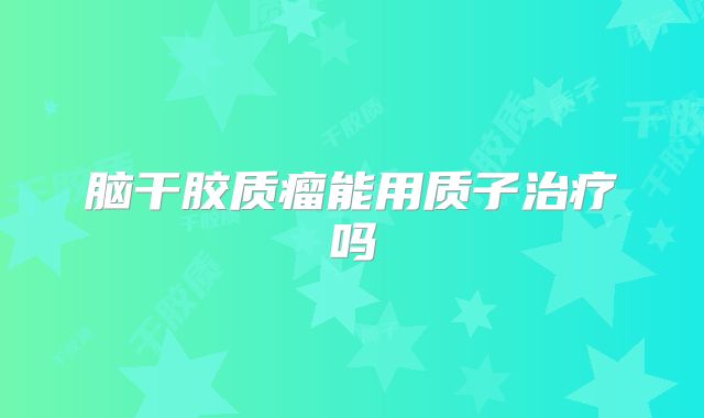 脑干胶质瘤能用质子治疗吗