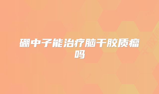 硼中子能治疗脑干胶质瘤吗