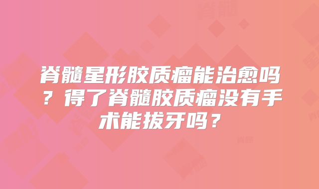 脊髓星形胶质瘤能治愈吗？得了脊髓胶质瘤没有手术能拔牙吗？