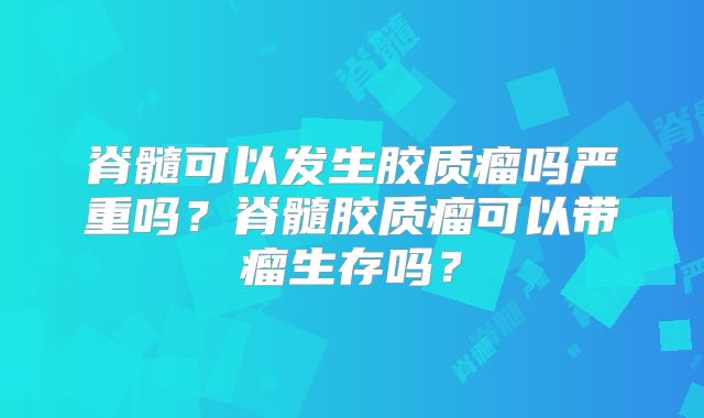 脊髓可以发生胶质瘤吗严重吗？脊髓胶质瘤可以带瘤生存吗？