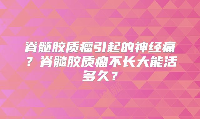 脊髓胶质瘤引起的神经痛？脊髓胶质瘤不长大能活多久？