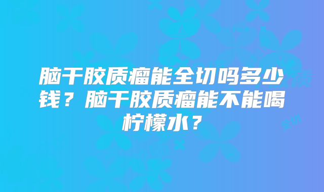 脑干胶质瘤能全切吗多少钱？脑干胶质瘤能不能喝柠檬水？