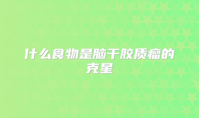 什么食物是脑干胶质瘤的克星