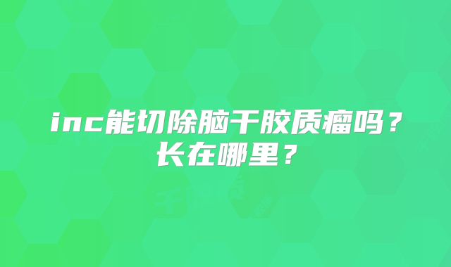 inc能切除脑干胶质瘤吗？长在哪里？