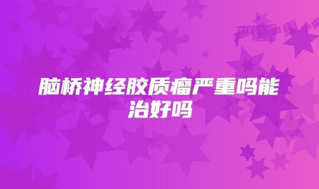 脑桥神经胶质瘤严重吗能治好吗