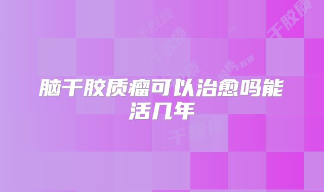 脑干胶质瘤可以治愈吗能活几年