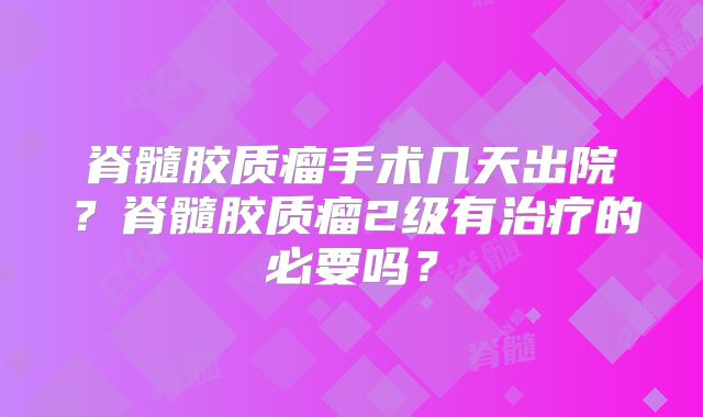 脊髓胶质瘤手术几天出院？脊髓胶质瘤2级有治疗的必要吗？