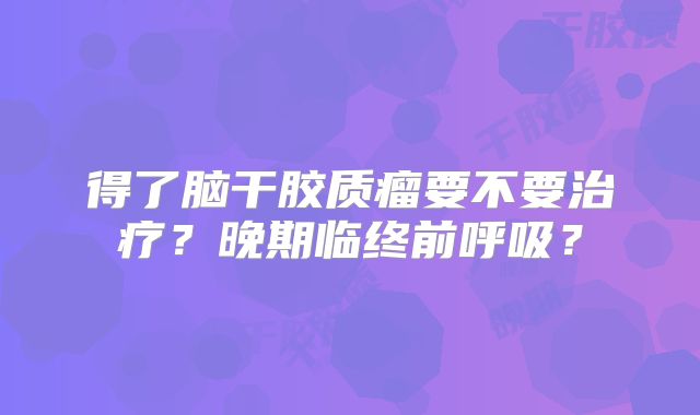 得了脑干胶质瘤要不要治疗？晚期临终前呼吸？