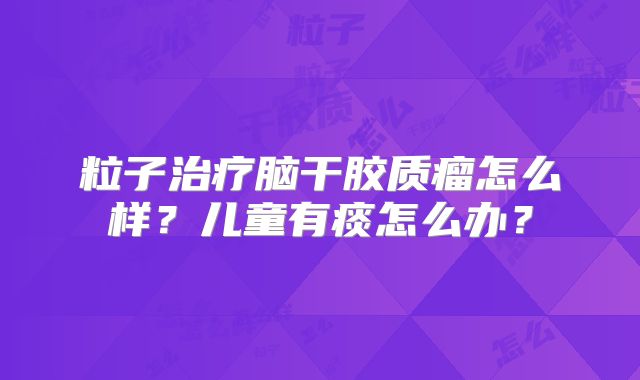 粒子治疗脑干胶质瘤怎么样？儿童有痰怎么办？