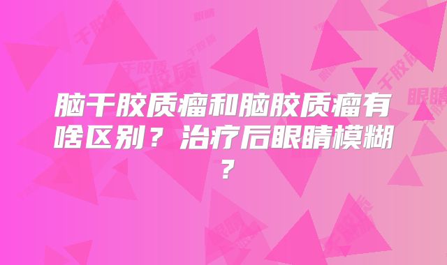 脑干胶质瘤和脑胶质瘤有啥区别？治疗后眼睛模糊？