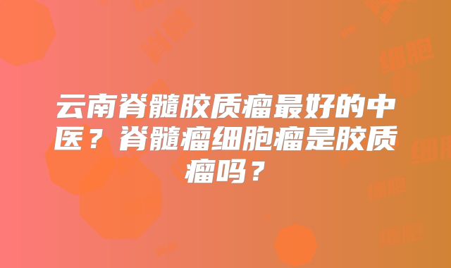 云南脊髓胶质瘤最好的中医？脊髓瘤细胞瘤是胶质瘤吗？