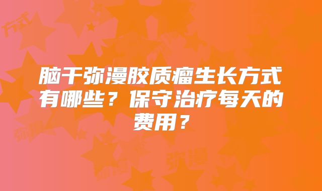 脑干弥漫胶质瘤生长方式有哪些？保守治疗每天的费用？