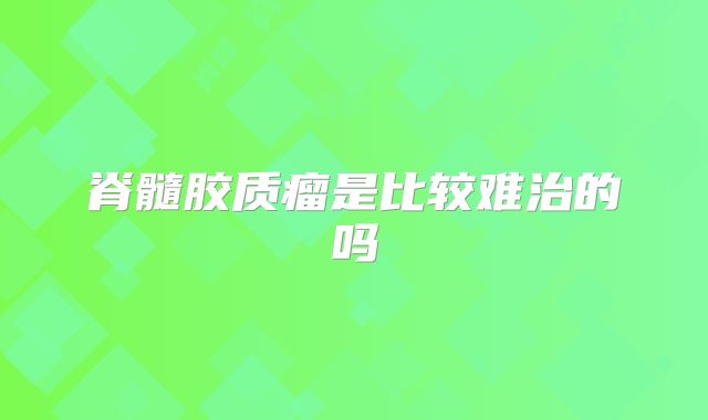 脊髓胶质瘤是比较难治的吗