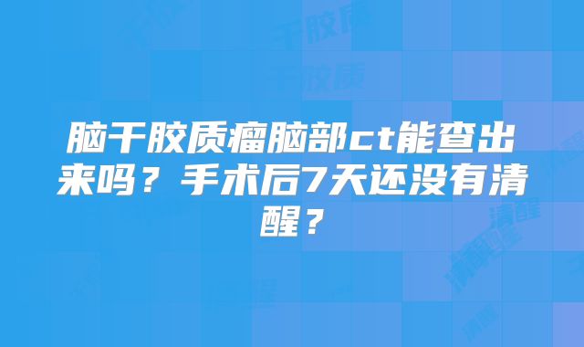 脑干胶质瘤脑部ct能查出来吗？手术后7天还没有清醒？