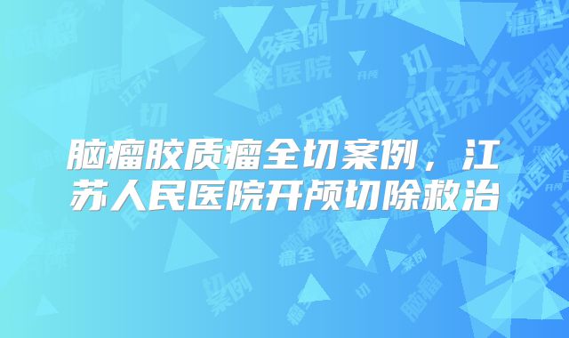 脑瘤胶质瘤全切案例，江苏人民医院开颅切除救治