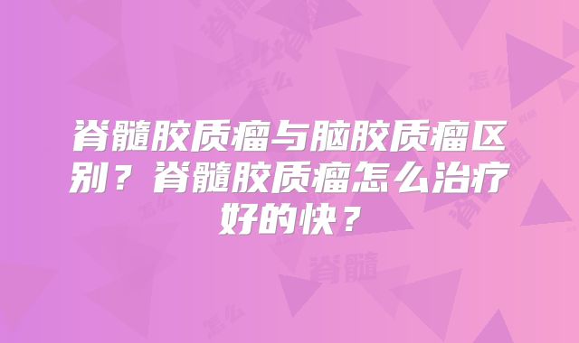 脊髓胶质瘤与脑胶质瘤区别？脊髓胶质瘤怎么治疗好的快？