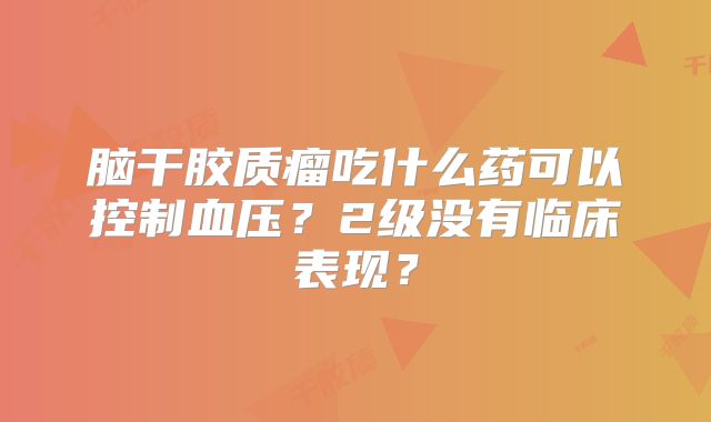 脑干胶质瘤吃什么药可以控制血压？2级没有临床表现？
