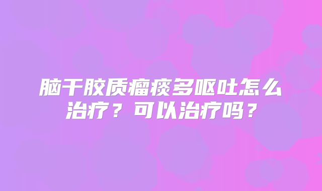 脑干胶质瘤痰多呕吐怎么治疗？可以治疗吗？