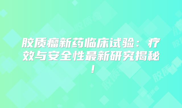胶质瘤新药临床试验：疗效与安全性最新研究揭秘！
