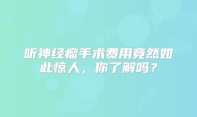 听神经瘤手术费用竟然如此惊人，你了解吗？